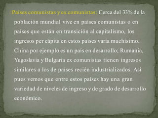 Países comunistas y ex comunistas: Cerca del 33% de la
población mundial vive en países comunistas o en
países que están en transición al capitalismo, los
ingresos per cápita en estos países varía muchísimo.
China por ejemplo es un país en desarrollo; Rumania,
Yugoslavia y Bulgaria ex comunistas tienen ingresos
similares a los de países recién industrializados. Así
pues vemos que entre estos países hay una gran
variedad de niveles de ingreso y de grado de desarrollo
económico.
 