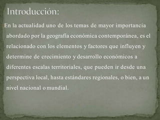 En la actualidad uno de los temas de mayor importancia
abordado por la geografía económica contemporánea, es el
relacionado con los elementos y factores que influyen y
determine de crecimiento y desarrollo económicos a
diferentes escalas territoriales, que pueden ir desde una
perspectiva local, hasta estándares regionales, o bien, a un
nivel nacional o mundial.
 
