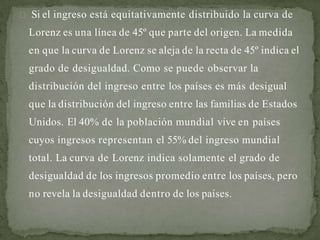 Si el ingreso está equitativamente distribuido la curva de
Lorenz es una línea de 45º que parte del origen. La medida
en que la curva de Lorenz se aleja de la recta de 45º indica el
grado de desigualdad. Como se puede observar la
distribución del ingreso entre los países es más desigual
que la distribución del ingreso entre las familias de Estados
Unidos. El 40% de la población mundial vive en países
cuyos ingresos representan el 55% del ingreso mundial
total. La curva de Lorenz indica solamente el grado de
desigualdad de los ingresos promedio entre los países, pero
no revela la desigualdad dentro de los países.
 