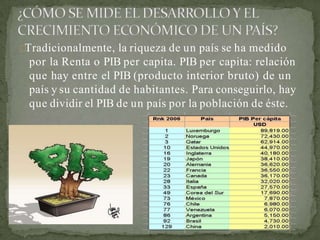 Tradicionalmente, la riqueza de un país se ha medido
por la Renta o PIB per capita. PIB per capita: relación
que hay entre el PIB (producto interior bruto) de un
país y su cantidad de habitantes. Para conseguirlo, hay
que dividir el PIB de un país por la población de éste.
 