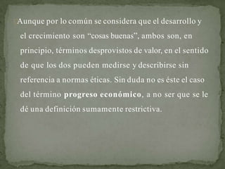 Aunque por lo común se considera que el desarrollo y
el crecimiento son “cosas buenas”, ambos son, en
principio, términos desprovistos de valor, en el sentido
de que los dos pueden medirse y describirse sin
referencia a normas éticas. Sin duda no es éste el caso
del término progreso económico, a no ser que se le
dé una definición sumamente restrictiva.
 