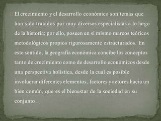 El crecimiento y el desarrollo económico son temas que
han sido tratados por muy diversos especialistas a lo largo
de la historia; por ello, poseen en sí mismo marcos teóricos
metodológicos propios rigurosamente estructurados. En
este sentido, la geografía económica concibe los conceptos
tanto de crecimiento como de desarrollo económicos desde
una perspectiva holística, desde la cual es posible
involucrar diferentes elementos, factores y actores hacia un
bien común, que es el bienestar de la sociedad en su
conjunto .
 