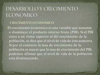 CRECIMIENTO ECONOMICO
El crecimiento económico es una variable que aumenta
o disminuye el producto interno bruto (PIB). Si el PIB
crece a un ritmo superior al del crecimiento de la
población, se dice que el nivel de vida de ésta aumenta.
Si por el contrario la tasa de crecimiento de la
población es mayor que la tasa de crecimiento del PIB,
podemos afirmar que el nivel de vida de la población
esta disminuyendo.
 