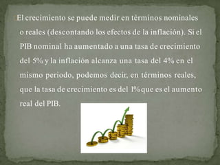 El crecimiento se puede medir en términos nominales
o reales (descontando los efectos de la inflación). Si el
PIB nominal ha aumentado a una tasa de crecimiento
del 5% y la inflación alcanza una tasa del 4% en el
mismo periodo, podemos decir, en términos reales,
que la tasa de crecimiento es del 1%que es el aumento
real del PIB.
 