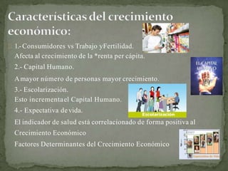1.-Consumidores vs Trabajo yFertilidad.
Afecta al crecimiento de la *renta per cápita.
2.- Capital Humano.
Amayor número de personas mayor crecimiento.
3.- Escolarización.
Esto incrementael Capital Humano.
4.- Expectativa devida.
El indicador de salud está correlacionado de forma positiva al
Crecimiento Económico
Factores Determinantes del Crecimiento Económico
 