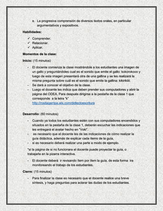 e. La progresiva comprensión de diversos textos orales, en particular
argumentativos y expositivos.
Habilidades:
 Comprender.
 Relacionar.
 Aplicar.
Momentos de la clase:
Inicio: (15 minutos)
- El docente comienza la clase mostrándole a los estudiantes una imagen de
un gallo y preguntándoles cual es el sonido que emite el gallo: kokorokooo y
luego de esta imagen presentará otra de una gallina y se les realizará la
misma pregunta sobre cuál es el sonido que emite la gallina: kikirikiiii.
- Se dará a conocer el objetivo de la clase.
- Luego el docente les indica que deben prender sus computadores y abrir la
página del ODEA. Para después dirigirse a la pestaña de la clase 1 que
corresponde a la letra “k”
http://rositagarripa.wix.com/didlectoescritura
Desarrollo: (60 minutos)
- Cuando ya todos los estudiantes estén con sus computadores encendidos y
situados en la pestaña de la clase 1, deberán escuchar las indicaciones que
les entregará el avatar hecho en “Voki”.
- es necesario que el docente les de las indicaciones de cómo realizar la
guía didáctica, además de explicar cada ítems de la guía,
- si es necesario deberá realizar una parte a modo de ejemplo.
*si la página de si no funcionara el docente puede proyectar la guía, o
trabajarla en la pizarra interactiva.
- El docente deberá ir revisando ítem por ítem la guía, de esta forma ira
monitoreando el trabajo de los estudiantes.
Cierre: (15 minutos)
- Para finalizar la clase es necesario que el docente realice una breve
síntesis, y haga preguntas para aclarar las dudas de los estudiantes.
 