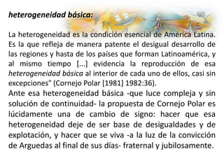 heterogeneidad básica:
La heterogeneidad es la condición esencial de América Latina.
Es la que refleja de manera patente el desigual desarrollo de
las regiones y hasta de los países que forman Latinoamérica, y
al mismo tiempo [...] evidencia la reproducción de esa
heterogeneidad básica al interior de cada uno de ellos, casi sin
excepciones" (Cornejo Polar [1981] 1982:36).
Ante esa heterogeneidad básica -que luce compleja y sin
solución de continuidad- la propuesta de Cornejo Polar es
lúcidamente una de cambio de signo: hacer que esa
heterogeneidad deje de ser base de desigualdades y de
explotación, y hacer que se viva -a la luz de la convicción
de Arguedas al final de sus días- fraternal y jubilosamente.
 