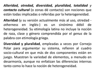 Alteridad, otredad, diversidad, pluralidad, totalidad y
contacto cultural (o zonas dé contacto) son nociones que
están todas implicadas o referidas por la heterogeneidad.
Alteridad (y su versión actualmente más al uso, otredad -
otherness en inglés-) es un sinónimo débil de
heterogeneidad. Su etimología latina no incluye la noción
de raza, clase y género comprendida por el genus de la
palabra con etimología griega.
Diversidad y pluralidad, empleadas a veces por Cornejo
Polar para argumentar su sistema, refieren al cuadro
socio-cultural en que más de dos componentes están en
juego. Muestran la variedad de elementos, a menudo en
desarmonía, aunque no enfatizan las diferencias internas
tanto como lo hace la noción de heterogeneidad.
 