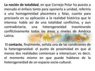 La noción de totalidad, en que Cornejo Polar ha puesto a
menudo el énfasis tanto para oponerla a unidad, referiría
a una homogeneidad placentera y falaz, cuanto para
precisarla en su aplicación a la realidad histórica que le
interesa: habla así de una totalidad conflictiva, y aun
contradictoria; una heterogeneidad trasminando
conflictivamente todas las áreas y niveles de América
Latina.
El contacto, finalmente, señala una de las condiciones de
la heterogeneidad: el punto de proximidad en que al
menos dos realidades comienzan a interactuar; es decir,
el momento mismo en que puede hablarse de la
heterogeneidad de un espacio socio-cultural.
 