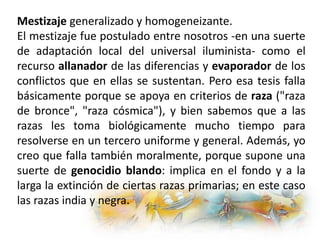 Mestizaje generalizado y homogeneizante.
El mestizaje fue postulado entre nosotros -en una suerte
de adaptación local del universal iluminista- como el
recurso allanador de las diferencias y evaporador de los
conflictos que en ellas se sustentan. Pero esa tesis falla
básicamente porque se apoya en criterios de raza ("raza
de bronce", "raza cósmica"), y bien sabemos que a las
razas les toma biológicamente mucho tiempo para
resolverse en un tercero uniforme y general. Además, yo
creo que falla también moralmente, porque supone una
suerte de genocidio blando: implica en el fondo y a la
larga la extinción de ciertas razas primarias; en este caso
las razas india y negra.
 