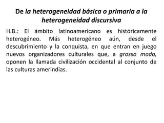 De la heterogeneidad básica o primaria a la
heterogeneidad discursiva
H.B.: El ámbito latinoamericano es históricamente
heterogéneo. Más heterogéneo aún, desde el
descubrimiento y la conquista, en que entran en juego
nuevos organizadores culturales que, a grosso modo,
oponen la llamada civilización occidental al conjunto de
las culturas amerindias.
 