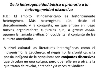 De la heterogeneidad básica o primaria a la
heterogeneidad discursiva
H.B.: El ámbito latinoamericano es históricamente
heterogéneo. Más heterogéneo aún, desde el
descubrimiento y la conquista, en que entran en juego
nuevos organizadores culturales que, a grosso modo,
oponen la llamada civilización occidental al conjunto de las
culturas amerindias.
A nivel cultural las literaturas heterogéneas como el
indigenismo, la gauchesca, el negrismo, la cronística, o la
poesía indígena de la conquista: son conjuntos discursivos
que circulan en una cultura, pero que refieren a otra, a la
que tratan de revelar, entender y a veces reivindicar.
 