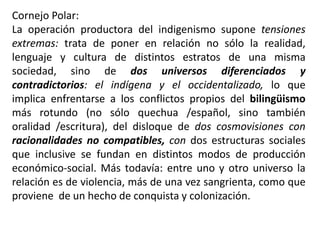 Cornejo Polar:
La operación productora del indigenismo supone tensiones
extremas: trata de poner en relación no sólo la realidad,
lenguaje y cultura de distintos estratos de una misma
sociedad, sino de dos universos diferenciados y
contradictorios: el indígena y el occidentalizado, lo que
implica enfrentarse a los conflictos propios del bilingüismo
más rotundo (no sólo quechua /español, sino también
oralidad /escritura), del disloque de dos cosmovisiones con
racionalidades no compatibles, con dos estructuras sociales
que inclusive se fundan en distintos modos de producción
económico-social. Más todavía: entre uno y otro universo la
relación es de violencia, más de una vez sangrienta, como que
proviene de un hecho de conquista y colonización.
 