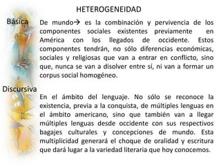 HETEROGENEIDAD
Básica
Discursiva
De mundo es la combinación y pervivencia de los
componentes sociales existentes previamente en
América con los llegados de occidente. Estos
componentes tendrán, no sólo diferencias económicas,
sociales y religiosas que van a entrar en conflicto, sino
que, nunca se van a disolver entre sí, ni van a formar un
corpus social homogéneo.
En el ámbito del lenguaje. No sólo se reconoce la
existencia, previa a la conquista, de múltiples lenguas en
el ámbito americano, sino que también van a llegar
múltiples lenguas desde occidente con sus respectivos
bagajes culturales y concepciones de mundo. Esta
multiplicidad generará el choque de oralidad y escritura
que dará lugar a la variedad literaria que hoy conocemos.
 