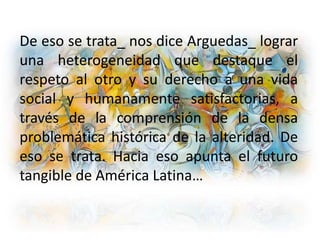 De eso se trata_ nos dice Arguedas_ lograr
una heterogeneidad que destaque el
respeto al otro y su derecho a una vida
social y humanamente satisfactorias, a
través de la comprensión de la densa
problemática histórica de la alteridad. De
eso se trata. Hacia eso apunta el futuro
tangible de América Latina…
 