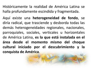Históricamente la realidad de América Latina se
halla profundamente escindida y fragmentada.
Aquí existe una heterogeneidad de fondo, se
diría radical, que trasciende y desborda todas las
demás heterogeneidades regionales, nacionales,
parroquiales, sociales, verticales u horizontales
de América Latina, es la que está instalada en el
área desde el momento mismo del choque
cultural iniciado por el descubrimiento y la
conquista de América.
 