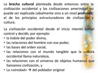La brecha cultural planteada desde entonces entre la
civilización occidental y las civilizaciones amerindias no
puede ser explicada cabalmente sino a un nivel profundo:
el de los principios estructuradores de civilización y
cultura.
La civilización occidental desde el inicio intentó tomar
control y decidir, por ejemplo:
• la índole del poder divino,
• las relaciones del hombre con ese poder,
• las bases del orden social,
• las relaciones con el mundo tangible que la cultura
occidental llama naturaleza,
• las relaciones con el universo de objetos humanos que
llamamos civilización, y
• La «otredad»  del poblador original
 
