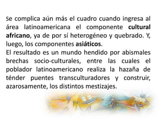 Se complica aún más el cuadro cuando ingresa al
área latinoamericana el componente cultural
africano, ya de por sí heterogéneo y quebrado. Y,
luego, los componentes asiáticos.
El resultado es un mundo hendido por abismales
brechas socio-culturales, entre las cuales el
poblador latinoamericano realiza la hazaña de
ténder puentes transculturadores y construir,
azarosamente, los distintos mestizajes.
 