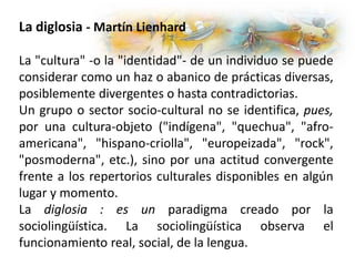 La diglosia - Martín Lienhard
La "cultura" -o la "identidad"- de un individuo se puede
considerar como un haz o abanico de prácticas diversas,
posiblemente divergentes o hasta contradictorias.
Un grupo o sector socio-cultural no se identifica, pues,
por una cultura-objeto ("indígena", "quechua", "afro-
americana", "hispano-criolla", "europeizada", "rock",
"posmoderna", etc.), sino por una actitud convergente
frente a los repertorios culturales disponibles en algún
lugar y momento.
La diglosia : es un paradigma creado por la
sociolingüística. La sociolingüística observa el
funcionamiento real, social, de la lengua.
 
