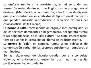 La diglosia remite a la coexistencia, en el seno de una
formación social, de dos normas lingüísticas de presagio social
desigual. (Me referiré, a continuación, a las formas de diglosia
que se encuentran en los contextos de tipo colonial: contextos
que pueden subsistir, reproducirse o recrearse después del
colapso oficial de la Colonia).
La norma A (alta) corresponde al lenguaje más prestigiado: el
de los sectores dominantes o hegemónicos, del aparato estatal
y sus dependencias, de la "alta cultura". Se trata, en el espacio-
tiempo que nos interesa, de un idioma de tradición escrita.
La norma B (baja), en cambio, remite a los vehículos de
comunicación verbal de los sectores subalternos, populares o
marginados.
En las situaciones de diglosia creadas por una conquista
violenta, el antagonismo entre las dos normas resulta
particularmente contundente.
 