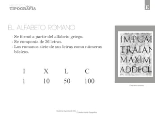 Academia Superior de Artes 
Cátedra Diseño Tipográfico 
E 
El alfabeto ROMANO 
I X L C 
1 10 50 100 
Caracteres romanos 
- Se formó a partir del alfabeto griego. 
- Se componía de 26 letras. 
- Los romanos siete de sus letras como números 
básicos. 
 