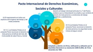 11Pacto Internacional de Derechos Económicos,
Sociales y Culturales
Art 12. Los Estados Partes en el
presente Pacto reconocen el derecho de
toda persona al disfrute del más alto
nivel posible de salud física y mental.
b) El mejoramiento en todos sus
aspectos de la higiene del trabajo y del
medio ambiente
derecho al trabajo individual (artículos 6 y 7 del Pacto),
sostiene que su interpretación es amplia y que contiene el
derecho de toda persona a condiciones de trabajo
equitativas y satisfactorias,
Art 9.Los Estados Partes en el
presente Pacto reconocen el derecho
de toda persona a la seguridad social,
incluso al seguro social.
Adoptado y abierto a la firma, ratificación y adhesión por la
Asamblea General en su resolución 2200 A (XXI), de 16 de
diciembre de 1966
Title 03
Title 01
Title 02
Title 04
Title 05
 