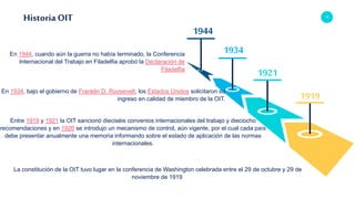 13
Historia OIT
1944
1934
1921
1919
La constitución de la OIT tuvo lugar en la conferencia de Washington celebrada entre el 29 de octubre y 29 de
noviembre de 1919.
En 1944, cuando aún la guerra no había terminado, la Conferencia
Internacional del Trabajo en Filadelfia aprobó la Declaración de
Filadelfia
En 1934, bajo el gobierno de Franklin D. Roosevelt, los Estados Unidos solicitaron su
ingreso en calidad de miembro de la OIT.
Entre 1919 y 1921 la OIT sancionó dieciséis convenios internacionales del trabajo y dieciocho
recomendaciones y en 1926 se introdujo un mecanismo de control, aún vigente, por el cual cada país
debe presentar anualmente una memoria informando sobre el estado de aplicación de las normas
internacionales.
 