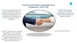 16
Convenio sobre Salud y Seguridad de los
Trabajadores 155 de 1981
Articulo 5 describe que es
necesario una formación
complementaria necesarias para
alcanzar niveles adecuados de
seguridad e higiene;
Articulo 7 menciona que debe de ser
de objeto de evaluación todos los
aspectos relacionados al ambiente de
trabajo de forma obligatoria, con la
finalidad de identificar problemas y
realizar planes para resolver los
problemas
Articulo 12 determina que se aseguren,
en la medida en que sea razonable y
factible, de que la maquinaria, los
equipos o las sustancias en cuestión no
impliquen ningún peligro para la
seguridad y la salud de las personas que
hagan uso correcto de ellos;
Son un total de 29 articulos
 