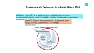 17
Acuerdo para la Promoción de la Salud, Otawa, 1986
política de promoción de la salud combina enfoques diferentes, pero
complementarios que incluyen legislación, medidas de vigilancia, impuestos y
cambio organizacional
centrar la atención en cuestiones de salud pública, como
riesgos laborales, contaminación, vivienda y
asentamientos
 