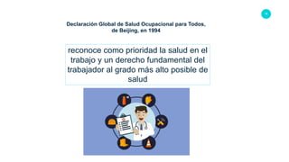 18
Declaración Global de Salud Ocupacional para Todos,
de Beijing, en 1994
reconoce como prioridad la salud en el
trabajo y un derecho fundamental del
trabajador al grado más alto posible de
salud
 