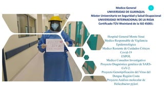 2Medico General
UNIVERSIDAD DE GUAYAQUIL
Máster Universitario en Seguridad y Salud Ocupacional
UNIVERSIDAD INTERNACIONAL DE LA RIOJA
Certificado TÜV Rheinland de la ISO 45001:
Hospital General Monte Sinaí
Medico Responsable de Vigilancia
Epidemiológica
Medico Resiente de Cuidados Críticos
Covid-19
ESPOL
Medico Consultor Investigativo
Proyecto Diagnóstico genético de SARS-
CoV-2.
Proyecto Genotipificación del Virus del
Dengue Región Costa
Proyecto Análisis molecular de
Helicobacter pylori
 