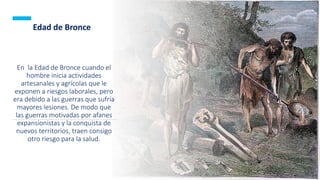 26
En la Edad de Bronce cuando el
hombre inicia actividades
artesanales y agrícolas que le
exponen a riesgos laborales, pero
era debido a las guerras que sufría
mayores lesiones. De modo que
las guerras motivadas por afanes
expansionistas y la conquista de
nuevos territorios, traen consigo
otro riesgo para la salud.
Edad de Bronce
 
