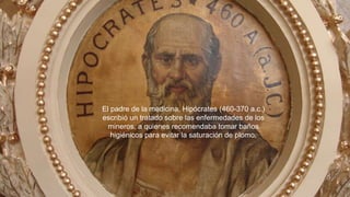 28
El padre de la medicina, Hipócrates (460-370 a.c.)
escribió un tratado sobre las enfermedades de los
mineros, a quienes recomendaba tomar baños
higiénicos para evitar la saturación de plomo.
 