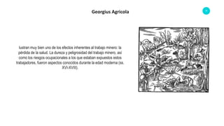 35
Georgius Agricola
lustran muy bien uno de los efectos inherentes al trabajo minero: la
pérdida de la salud. La dureza y peligrosidad del trabajo minero, así
como los riesgos ocupacionales a los que estaban expuestos estos
trabajadores, fueron aspectos conocidos durante la edad moderna (ss.
XVI-XVIII).
 