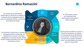 37
Bernardino Ramazzini
Padre de la
salud
ocupacional
Obras de
importancia
Primera
reseña
Mas obras
Sus estudios de las enfermedades
profesionales y la promoción de medidas de
protección para los trabajadores alentó el
inicio de la seguridad industrial, y de las leyes
de accidentes de trabajo
Los problemas no tóxicos pero sí causados por
prolongadas posturas inadecuadas, por
sedentarismo o por hacer movimientos
desgastantes o con exceso de peso. También
estudia molestias producidas por el calor, el frío,
la humedad y el ruido.
En 1700 escribió el primer
libro importante sobre
enfermedades profesionales e
higiene industrial
Su obra describe problemas de salud en
más de 50 ocupaciones, por ejemplo:
Las intoxicaciones de los farmacéuticos
por el mercurio. Los efectos por el uso
de antimonio en quienes coloreaban
vidrios. Las enfermedades que producía
el plomo en los pintores.
 