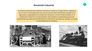 40
Revolución Industrial
Se denomina Revolución Industrial al proceso iniciado en el siglo XVIII en Inglaterra,
por el cual la humanidad pasó de unas formas de vida tradicionales basadas en la
agricultura, la ganadería y la producción artesanal, a otras fundamentadas en la
producción industrial y la mecanización, Ello propició un acelerado proceso de
urbanización que alteró profundamente las estructuras económicas, sociales, así como
la mentalidad de los hombres.
 