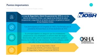 61
Puntos importantes
Historia de seguridad y salud ocupacion Estado Unidos
Su principal objetivo es asegurar que los empleadores
proporcionar a los empleados un entorno libre de riesgos
reconocidos, tales como la exposición a productos químicos
tóxicos, los niveles de ruido excesivos, mecánica peligros, estrés
por calor o frío, o condiciones no sanitarias.
Fue promulgada por el Congreso en 1970 y fue firmado por el
presidente Richard Nixon el 29 de diciembre de 1970.
La Ley creó la Seguridad y Salud
Ocupacional (OSHA) y el Instituto Nacional
de Seguridad y Salud Ocupacional (NIOSH).
La Ley de Seguridad y Salud Ocupacional de 1970 es una ley
laboral de Estados Unidos que regula la ley federal de salud
ocupacional y seguridad en el sector privado y el gobierno federal
en los Estados Unidos
 