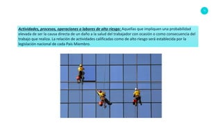 75
Actividades, procesos, operaciones o labores de alto riesgo: Aquellas que impliquen una probabilidad
elevada de ser la causa directa de un daño a la salud del trabajador con ocasión o como consecuencia del
trabajo que realiza. La relación de actividades calificadas como de alto riesgo será establecida por la
legislación nacional de cada País Miembro.
 