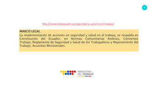 86
http://www.trabajo.gob.ec/seguridad-y-salud-en-el-trabajo/
MARCO LEGAL
La implementación de acciones en seguridad y salud en el trabajo, se respalda en
Constitución del Ecuador, en Normas Comunitarias Andinas, Convenios
Trabajo, Reglamento de Seguridad y Salud de los Trabajadores y Mejoramiento del
Trabajo, Acuerdos Ministeriales.
 
