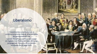 9
Liberalismo
•movimiento constitucional, o
constitucionalismo liberal, a la corriente
de pensamiento y de
•acción filosófica y política que surge
en Inglaterra a finales del siglo XVII y se
propaga por Francia y otros países
europeos en el siglo XVIII.
 
