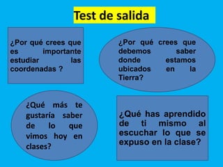 Test de salida
¿Por qué crees que
es importante
estudiar las
coordenadas ?
¿Por qué crees que
debemos saber
donde estamos
ubicados en la
Tierra?
¿Qué has aprendido
de ti mismo al
escuchar lo que se
expuso en la clase?
¿Qué más te
gustaría saber
de lo que
vimos hoy en
clases?
 