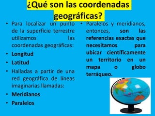 ¿Qué son las coordenadas
geográficas?
• Para localizar un punto
de la superficie terrestre
utilizamos las
coordenadas geográficas:
• Longitud
• Latitud
• Halladas a partir de una
red geográfica de líneas
imaginarias llamadas:
• Meridianos
• Paralelos
• Paralelos y meridianos,
entonces, son las
referencias exactas que
necesitamos para
ubicar científicamente
un territorio en un
mapa o globo
terráqueo.
 