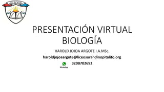 PRESENTACIÓN VIRTUAL
BIOLOGÍA
HAROLD JOJOA ARGOTE I.A.MSc.
haroldjojoaargote@liceosurandinopitalito.org
3208702692
 