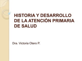 HISTORIA Y DESARROLLO
DE LA ATENCIÓN PRIMARIA
DE SALUD

Dra. Victoria Otero P.

 