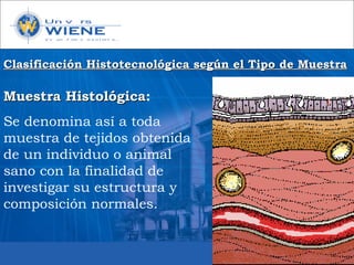 Muestra HistológicaMuestra Histológica:
Se denomina así a toda
muestra de tejidos obtenida
de un individuo o animal
sano con la finalidad de
investigar su estructura y
composición normales.
Clasificación Histotecnológica según el Tipo de MuestraClasificación Histotecnológica según el Tipo de Muestra
 