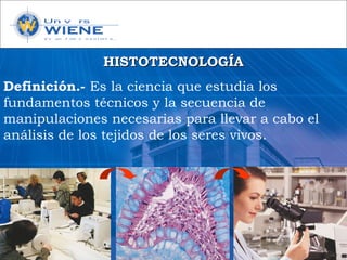 HISTOTECNOLOGÍAHISTOTECNOLOGÍA
Definición.- Es la ciencia que estudia los
fundamentos técnicos y la secuencia de
manipulaciones necesarias para llevar a cabo el
análisis de los tejidos de los seres vivos.
 