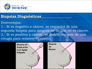 Biopsias DiagnósticasBiopsias Diagnósticas
Desventajas:
1.- Si es negativo a cáncer, se requerirá de una
segunda biopsia para asegurarse de que no es cáncer.
2.- Si es positivo a cáncer, se podría requerir de una
cirugía para remover el mismo.
 