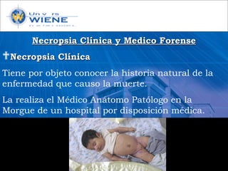 Necropsia Clínica y Medico ForenseNecropsia Clínica y Medico Forense
Necropsia ClínicaNecropsia Clínica
Tiene por objeto conocer la historia natural de la
enfermedad que causo la muerte.
La realiza el Médico Anátomo Patólogo en la
Morgue de un hospital por disposición médica.
 