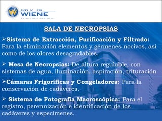 SALA DE NECROPSIASSALA DE NECROPSIAS
Sistema de Extracción, Purificación y Filtrado:
Para la eliminación elementos y gérmenes nocivos, así
como de los olores desagradables.
 Mesa de Necropsias: De altura regulable, con
sistemas de agua, iluminación, aspiración, trituración
Cámaras Frigoríficas y Congeladores: Para la
conservación de cadáveres.
 Sistema de Fotografía Macroscópica: Para el
registro, perennización e identificación de los
cadáveres y especimenes.
 