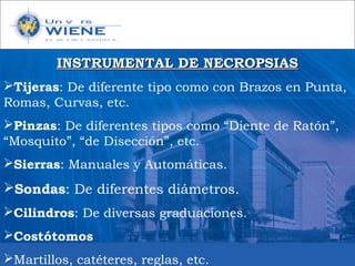 INSTRUMENTAL DE NECROPSIASINSTRUMENTAL DE NECROPSIAS
Tijeras: De diferente tipo como con Brazos en Punta,
Romas, Curvas, etc.
Pinzas: De diferentes tipos como “Diente de Ratón”,
“Mosquito”, “de Disección”, etc.
Sierras: Manuales y Automáticas.
Sondas: De diferentes diámetros.
Cilindros: De diversas graduaciones.
Costótomos
Martillos, catéteres, reglas, etc.
 